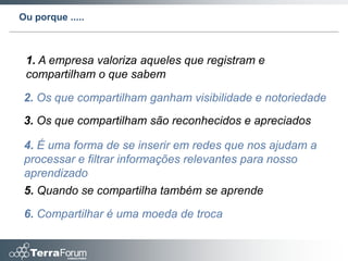 Ou porque .....



 1. A empresa valoriza aqueles que registram e
 compartilham o que sabem

 2. Os que compartilham ganham visibilidade e notoriedade
 3. Os que compartilham são reconhecidos e apreciados

 4. É uma forma de se inserir em redes que nos ajudam a
 processar e filtrar informações relevantes para nosso
 aprendizado
 5. Quando se compartilha também se aprende

 6. Compartilhar é uma moeda de troca
 