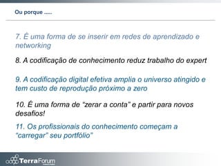 Ou porque .....



7. É uma forma de se inserir em redes de aprendizado e
networking

8. A codificação de conhecimento reduz trabalho do expert

9. A codificação digital efetiva amplia o universo atingido e
tem custo de reprodução próximo a zero

10. É uma forma de “zerar a conta” e partir para novos
desafios!
11. Os profissionais do conhecimento começam a
“carregar” seu portfólio”
 