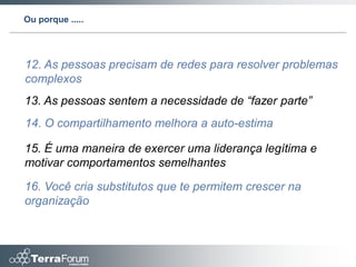 Ou porque .....




12. As pessoas precisam de redes para resolver problemas
complexos
13. As pessoas sentem a necessidade de “fazer parte”
14. O compartilhamento melhora a auto-estima

15. É uma maneira de exercer uma liderança legítima e
motivar comportamentos semelhantes

16. Você cria substitutos que te permitem crescer na
organização
 