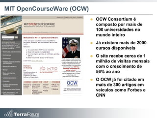 MIT OpenCourseWare (OCW)
                              OCW Consortium é
                               composto por mais de
                               100 universidades no
                               mundo inteiro
                              Já existem mais de 2000
                               cursos disponíveis
                              O site recebe cerca de 1
                               milhão de visitas mensais
                               com o crescimento de
                               56% ao ano
                              O OCW já foi citado em
                               mais de 300 artigos em
                               veículos como Forbes e
                               CNN
 