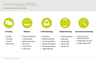 www.columbus-interactive.de
E-Mail-Marketing
• Newsletter
• Mobile Newsletter
• Service Newsletter
• Mailing-Kampagnen
• Einladungsmailings
• Trigger Mailings
Mobile Marketing
• Mobile Websites
• Web Apps
• Mobile Apps
• Mobile SEO
• Mobile SEA
Consulting
• Analyse
• Strategie
• Konzept
• Workshops
Websites
• Corporate Websites
• Landing Pages
• Webanwendungen
• Microsites
• Product Sites
• E-Business
Suchmaschinenmarketing
• Suchmaschinen-
optimierung | SEO
• Google Adwords | SEA
• Google Display | SEA
Leistungsportfolio
Columbus Interactive GmbH
 