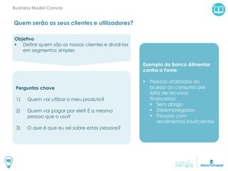Quem serão os seus clientes e utilizadores?
Business Model Canvas
Exemplo do Banco Alimentar
contra a Fome:
 Pessoas afastadas do
acesso ao consumo por
falta de recursos
financeiros:
 Sem abrigo
 Desempregados
 Pessoas com
rendimentos insuficientes
Objetivo
 Definir quem são os nossos clientes e dividi-los
em segmentos simples
Perguntas chave
1) Quem vai utilizar o meu produto?
2) Quem vai pagar por ele? É a mesma
pessoa que o usa?
3) O que é que eu sei sobre estas pessoas?
 