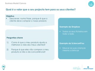 Qual é o valor que o seu projecto tem para os seus clientes?
Business Model Canvas
Exemplo da Dropbox
 Todos os seus ficheiros em
todo o lado
Exemplo da Science4You
 Educar as suas crianças
mesmo a brincar
Objetivo
 Descrever, numa frase, porque é que o
cliente deve comprar o nosso produto
Perguntas chave
1) Como é que o meu produto ajuda a
melhorar a vida dos meus clientes?
2) Porque é que eles vão comprar o meu
produto e não o da concorrência?
 