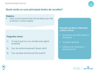 Quais serão as suas principais fontes de receitas?
Business Model Canvas
Exemplo do Banco Alimentar
contra a Fome
 Donativos de particulares e
empresas
 Subsídios estatais
 Dádivas de materiais e
equipamento
Objetivo
 Listar as principais fontes de receitas que vão
sustentar o nosso projeto
Perguntas chave
1) O que é que eu vou vender para gerar
receitas?
2) Vou ter patrocinadores? Quem são?
3) Vou receber donativos? De quem?
 