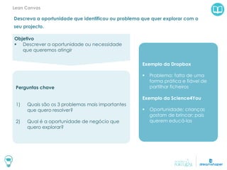 Descreva a oportunidade que identificou ou problema que quer explorar com o
seu projecto.
Lean Canvas
Exemplo da Dropbox
 Problema: falta de uma
forma prática e fiável de
partilhar ficheiros
Exemplo da Science4You
 Oportunidade: crianças
gostam de brincar; pais
querem educá-las
Objetivo
 Descrever a oportunidade ou necessidade
que queremos atingir
Perguntas chave
1) Quais são os 3 problemas mais importantes
que quero resolver?
2) Qual é a oportunidade de negócio que
quero explorar?
 