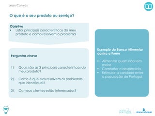 O que é o seu produto ou serviço?
Lean Canvas
Exemplo do Banco Alimentar
contra a Fome
 Alimentar quem não tem
meios
 Combater o desperdício
 Estimular a caridade entre
a população de Portugal
Objetivo
 Listar principais características do meu
produto e como resolvem o problema
Perguntas chave
1) Quais são as 3 principais características do
meu produto?
2) Como é que elas resolvem os problemas
que identifiquei?
3) Os meus clientes estão interessados?
 
