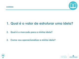AGENDA
1. Qual é o valor de estruturar uma ideia?
2. Qual é o mercado para a minha ideia?
3. Como vou operacionalizar a minha ideia?
 