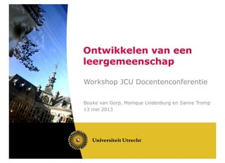 Ontwikkelen van een
leergemeenschap
Workshop JCU Docentenconferentie
Bouke van Gorp, Monique Lindenburg en Sanne Tromp
13 mei 2013
 