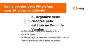 6. Organize seus
clientes pelo
estágio no Funil de
Vendas
Como vender pelo WhatsApp
com 14 dicas imbatíveis
a. Considere cada persona durante a
comunicação
b. Utilize tags (etiquetas), que separam por cor.
Use-as para classificar seus usuários!
 