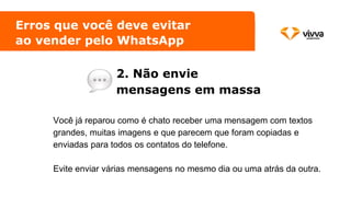 Erros que você deve evitar
ao vender pelo WhatsApp
2. Não envie
mensagens em massa
Você já reparou como é chato receber uma mensagem com textos
grandes, muitas imagens e que parecem que foram copiadas e
enviadas para todos os contatos do telefone.
Evite enviar várias mensagens no mesmo dia ou uma atrás da outra.
 
