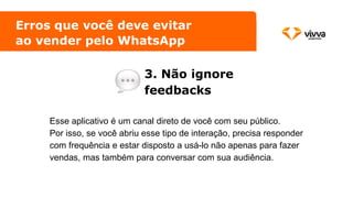 Erros que você deve evitar
ao vender pelo WhatsApp
3. Não ignore
feedbacks
Esse aplicativo é um canal direto de você com seu público.
Por isso, se você abriu esse tipo de interação, precisa responder
com frequência e estar disposto a usá-lo não apenas para fazer
vendas, mas também para conversar com sua audiência.
 