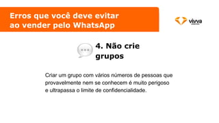 Erros que você deve evitar
ao vender pelo WhatsApp
4. Não crie
grupos
Criar um grupo com vários números de pessoas que
provavelmente nem se conhecem é muito perigoso
e ultrapassa o limite de confidencialidade.
 
