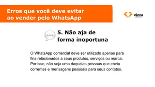 Erros que você deve evitar
ao vender pelo WhatsApp
5. Não aja de
forma inoportuna
O WhatsApp comercial deve ser utilizado apenas para
fins relacionados a seus produtos, serviços ou marca.
Por isso, não seja uma daquelas pessoas que envia
correntes e mensagens pessoais para seus contatos.
 