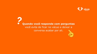 Quando você responde com perguntas
você evita de ficar no vácuo e deixar a
conversa acabar por ali.
 