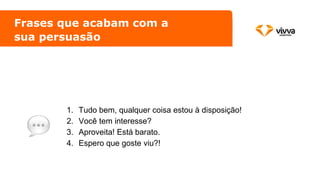 Frases que acabam com a
sua persuasão
1. Tudo bem, qualquer coisa estou à disposição!
2. Você tem interesse?
3. Aproveita! Está barato.
4. Espero que goste viu?!
 