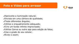 Foto e Vídeo para arrasar
✔️Aproveite a iluminação natural;
✔️Invista em uma câmera de qualidade;
✔️Teste diferentes ângulos;
✔️Utilize o enquadramento adequado;
✔️Crie um fundo infinito improvisado;
✔️Utilize Canva ou outro app para edição de fotos;
✔️Use a grade do seu celular;
✔️Evite o zoom;
 