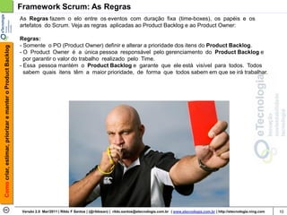 Framework Scrum: As Regras
                                                            As Regras fazem o elo entre os eventos com duração fixa (time-boxes), os papéis e os
                                                            artefatos do Scrum. Veja as regras aplicadas ao Product Backlog e ao Product Owner:

                                                            Regras:
                                                            - Somente o PO (Product Owner) definir e alterar a prioridade dos itens do Product Backlog.
Como criar, estimar, priorizar e manter o Product Backlog




                                                            - O Product Owner é a única pessoa responsável pelo gerenciamento do Product Backlog e
                                                              por garantir o valor do trabalho realizado pelo Time.
                                                            - Essa pessoa mantém o Product Backlog e garante que ele está visível para todos. Todos
                                                              sabem quais itens têm a maior prioridade, de forma que todos sabem em que se irá trabalhar.




                                                             Versão 2.0 Mar/2011 | Rildo F Santos | (@rildosan) | rildo.santos@etecnologia.com.br | www.etecnologia.com.br | http://etecnologia.ning.com   10
 