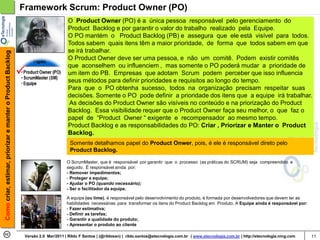 Framework Scrum: Product Owner (PO)
                                                                                   O Product Owner (PO) é a única pessoa responsável pelo gerenciamento do
                                                                                   Product Backlog e por garantir o valor do trabalho realizado pela Equipe.
                                                                                   O PO mantém o Product Backlog (PB) e assegura que ele está visível para todos.
                                                                                   Todos sabem quais itens têm a maior prioridade, de forma que todos sabem em que
                                                                                   se irá trabalhar.
Como criar, estimar, priorizar e manter o Product Backlog




                                                                                   O Product Owner deve ser uma pessoa, e não um comitê. Podem existir comitês
                                                                                   que aconselhem ou influenciem , mas somente o PO poderá mudar a prioridade de
                                                                                   um item do PB. Empresas que adotam Scrum podem perceber que isso influencia
                                                                                   seus métodos para definir prioridades e requisitos ao longo do tempo.
                                                                                   Para que o PO obtenha sucesso, todos na organização precisam respeitar suas
                                                                                   decisões. Somente o PO pode definir a prioridade dos itens que a equipe irá trabalhar.
                                                                                   As decisões do Product Owner são visíveis no conteúdo e na priorização do Product
                                                                                   Backlog. Essa visibilidade requer que o Product Owner faça seu melhor, o que faz o
                                                                                   papel de “Product Owner “ exigente e recompensador ao mesmo tempo.
                                                                                   Product Backlog e as responsabilidades do PO: Criar , Priorizar e Manter o Product
                                                                                   Backlog.
                                                                                    Somente detalhamos papel do Product Onwer, pois, é ele é responsável direto pelo
                                                                                    Product Backlog.

                                                                                  O ScrumMaster, que é responsável por garantir que o processo (as práticas do SCRUM) seja compreendido e
                                                                                  seguido. É responsável ainda por:
                                                                                  - Remover impedimentos;
                                                                                  - Proteger a equipe;
                                                                                  - Ajudar o PO (quando necessário);
                                                                                  - Ser o facilitador da equipe.

                                                                                  A equipe (ou time), é responsável pelo desenvolvimento do produto, é formada por desenvolvedores que devem ter as
                                                                                  habilidades necessárias para transformar os itens do Product Backlog em Produto. A Equipe ainda é responsável por:
                                                                                  - Fazer estimativa;
                                                                                  - Definir as tarefas;
                                                                                  - Garantir a qualidade do produto;
                                                                                  - Apresentar o produto ao cliente

                                                             Versão 2.0 Mar/2011 | Rildo F Santos | (@rildosan) | rildo.santos@etecnologia.com.br | www.etecnologia.com.br | http://etecnologia.ning.com   11
 