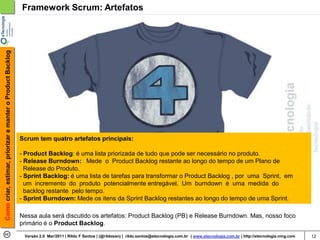 Como criar, estimar, priorizar e manter o Product Backlog   Framework Scrum: Artefatos




                                                            Scrum tem quatro artefatos principais:

                                                            - Product Backlog: é uma lista priorizada de tudo que pode ser necessário no produto.
                                                            - Release Burndown: Mede o Product Backlog restante ao longo do tempo de um Plano de
                                                              Release do Produto.
                                                            - Sprint Backlog: é uma lista de tarefas para transformar o Product Backlog , por uma Sprint, em
                                                              um incremento do produto potencialmente entregável. Um burndown é uma medida do
                                                              backlog restante pelo tempo.
                                                            - Sprint Burndown: Mede os itens da Sprint Backlog restantes ao longo do tempo de uma Sprint.

                                                            Nessa aula será discutido os artefatos: Product Backlog (PB) e Release Burndown. Mas, nosso foco
                                                            primário é o Product Backlog.
                                                             Versão 2.0 Mar/2011 | Rildo F Santos | (@rildosan) | rildo.santos@etecnologia.com.br | www.etecnologia.com.br | http://etecnologia.ning.com   12
 