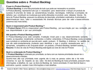 Questões sobre o Product Backlog:
                                                            O que é o Product Backlog ?
                                                             Product Backlog: é uma lista priorizada de tudo que pode ser necessário no produto.
                                                            O Product Backlog representa tudo que é necessário para desenvolver e lançar um produto de
                                                            sucesso. É uma lista de todas as características, funções, tecnologias, melhorias e correções de
                                                            defeitos que constituem as mudanças que serão efetuadas no produto para releases futuras. Os
Como criar, estimar, priorizar e manter o Product Backlog




                                                            itens do Product Backlog possuem os atributos de descrição, prioridade e estimativa. A prioridade é
                                                            determinada por risco, valor e necessidade. Há diversas técnicas para dar valor a esses atributos
                                                            (veremos isso mais tarde).

                                                            Quem é responsável pelo Product Backlog ?
                                                            O Product Owner (PO) é o responsável pelo Product Backlog , por sua criação, por seu conteúdo, por
                                                            sua disponibilidade e por sua priorização.

                                                            Até quando o Product Backlog existirá ?
                                                            O Product Backlog nunca está completo. A seleção inicial para o seu desenvolvimento somente
                                                            mostra os requisitos inicialmente conhecidos e melhor entendidos. O Product Backlog evolui à medida
                                                            que o produto e o ambiente em que ele será usado evoluem. O Backlog é dinâmico, no sentido de
                                                            que ele está constantemente mudando para identificar o que o produto necessita para ser
                                                            apropriado, competitivo e útil. Enquanto existir um produto, o Product Backlog também existirá.
                                                            Resumo: O clico de vida do Product Backlog está ligado ao ciclo de vida do Produto

                                                            Qual é a ordenação do Product Backlog ?
                                                            O Product Backlog é ordenado por prioridade, os itens com as maiores prioridades devem ter o
                                                            desenvolvimento imediato.
                                                            Quanto mais alta sua prioridade, mais urgente ele é, mais se pensou sobre ele e há mais
                                                            consenso no que diz respeito ao seu valor. Os itens do Backlog de maior prioridade, possuem mais
                                                            informações e detalhes do que os itens do Backlog de menor prioridade. É mais fácil de fazer a
                                                            estimativa quando existem mais informações e mais detalhes.
                                                             Versão 2.0 Mar/2011 | Rildo F Santos | (@rildosan) | rildo.santos@etecnologia.com.br | www.etecnologia.com.br | http://etecnologia.ning.com   13
 
