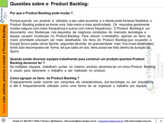 Questões sobre o Product Backlog:
                                                            Por que o Product Backlog pode mudar ?

                                                            Porque quando um produto é utilizado, e seu valor aumenta e o cliente pode fornecer feedback, o
                                                            Product Backlog poderá se tornar uma lista maior e mais aprofundada. Os requisitos geralmente
Como criar, estimar, priorizar e manter o Product Backlog




                                                            mudam (alguns com maior frenquência e outros com menor frequência). O Product Backlog é um
                                                            documento vivo. Mudanças nos requisitos de negócios, condições do mercado, tecnologia e
                                                            equipe causam mudanças no Product Backlog. Para reduzir o retrabalho, apenas os itens de
                                                            maior prioridade precisam ser mais detalhados. Os itens do Product Backlog que ocuparão a
                                                            Equipe Scrum pelas várias Sprints seguintes deverão ter granularidade mais fina (mais detalhados),
                                                            tendo sido decompostos de forma tal que cada um dos itens possa ser feito dentro da duração da
                                                            Sprint.

                                                            Quando existe diversas equipes trabalhando para construir um produto quantos Product
                                                            Backlog devemos ter ?
                                                            Se múltiplas equipes trabalham juntas no mesmo produto, devemos ter um único Product Backlog
                                                            é usado para descrever o trabalho a ser realizado no produto.

                                                            Como agrupar os itens do Product Backlog ?
                                                            O agrupamento pode ocorrer por conjuntos de características, por tecnologia ou por arquitetura,
                                                            e ele é frequentemente utilizado como uma forma de se organizar o trabalho por equipe.




                                                             Versão 2.0 Mar/2011 | Rildo F Santos | (@rildosan) | rildo.santos@etecnologia.com.br | www.etecnologia.com.br | http://etecnologia.ning.com   14
 