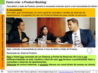Como criar o Product Backlog:
                                                            Para definir a visão do Produto, primeiro é necessário entender qual é a real necessidade do cliente:

                                                            A necessidade:
                                                            Um hotel, quer incrementar um novo canal de consultas e vendas de reservas de
                                                            apartamentos. A sugestão foi criar um Portal de Reservas para vender os serviços.
Como criar, estimar, priorizar e manter o Product Backlog




                                                            Após entender a necessidade do cliente, é hora de definir a Visão do Produto:

                                                            Declaração da Visão do Produto:

                                                            Para o Hotel que necessita de um Sistema o Portal de Reservas On-Line é um
                                                            software baseado na web, intuitivo e fácil de usar que fornece a possibilidade fazer a
                                                            consultas e reservas de apartamentos.
                                                            Diferente de outros sistemas, o produto oferece um canal direto de acesso ao cliente.


                                                             Versão 2.0 Mar/2011 | Rildo F Santos | (@rildosan) | rildo.santos@etecnologia.com.br | www.etecnologia.com.br | http://etecnologia.ning.com   15
 