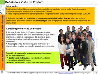 Definindo a Visão do Produto:
                                                            Introdução:
                                                            Qualquer produto está necessariamente associada a uma visão, pois, a visão deve descrever o
                                                            produto em relação a necessidade do usuário (cliente).
                                                            A visão do produto somente será significativa se apresentada e compartilhada pela equipe SCRUM.
Como criar, estimar, priorizar e manter o Product Backlog




                                                            A definição da visão do produto é uma responsabilidade Product Owner. Mas, ele poderá
                                                            desenvolver a visão do produto em colaboração com a equipe de desenvolvimento de software e o
                                                            cliente final


                                                            A Declaração da Visão do Produto:
                                                            A declaração de Visão do Produto deve ser simples,
                                                            consistente, objetiva e de fácil entendimento, e que tenha
                                                            informações sobre a necessidade do cliente, o que é
                                                            produto esperado e quais sãos os seus principais
                                                            benefícios.
                                                            A declaração ainda deve descrever a motivação e o
                                                            diferencial do produto em relação aos outros concorretes.


                                                            Duas técnicas que ajudam no desenvolvimento da
                                                            da Visão do Produto:
                                                            - A Declaração do Elevador (que também pode ser
                                                              chamada de Visão Sintética)
                                                            - Product Vision Box. (Visão da Caixa do Produto)




                                                             Versão 2.0 Mar/2011 | Rildo F Santos | (@rildosan) | rildo.santos@etecnologia.com.br | www.etecnologia.com.br | http://etecnologia.ning.com   16
 