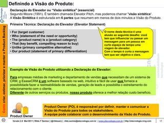 Definindo a Visão do Produto:
                                                            Declaração do Elevador ou “Visão sintética" (essencial)
                                                            Segundo Moore (1991). É também chamada Elevator Pitch, mas podemos chamar "visão sintética“.
                                                            A Visão Sintética é estruturada em 6 partes que resumem em menos de dois minutos a Visão do Produto.

                                                            Primeira Técnica: Declaração do Elevador (Elevator Statement)
Como criar, estimar, priorizar e manter o Product Backlog




                                                            • For (target customer)                                                                     O nome desta técnica é uma
                                                            • Who (statement of the need or opportunity)                                                alusão ao seguinte desafio: você
                                                                                                                                                        tem que influenciar ou passar um
                                                            • The (product name) is a (product category)
                                                                                                                                                        mensagem para um pessoa em
                                                            • That (key benefit, compelling reason to buy)                                              curto espaço de tempo uma
                                                            • Unlike (primary competitive alternative)                                                  viagem de elevador.
                                                            • Our product (statement of primary differentiation)                                        Com o tempo é curto a mensagem
                                                                                                                                                        tem que ser objetiva e clara.




                                                            Exemplo de Visão do Produto utilizando a Declaração do Elevador:

                                                            Para empresas médias de marketing e departamento de vendas que necessitam de um sistema de
                                                            CRM, o EeaseCRM é um software baseado na web, intuitivo e fácil de usar que fornece a
                                                            possibilidade fazer a rastreabilidade de vendas, geração de leads e possibilita o estreitamento do
                                                            relacionamento com o cliente.
                                                            Diferente de outros serviços ou produtos, nosso produto oferece a melhor relação custo beneficio.



                                                                                            Product Owner (PO), é responsável por definir, manter e comunicar a
                                                                                            Visão do Produto para todos os stakeholders.
                                                                                            A equipe pode colaborar com o desenvolvimento da Visão do Produto.
                                                            Product Owner
                                                             Versão 2.0 Mar/2011 | Rildo F Santos | (@rildosan) | rildo.santos@etecnologia.com.br | www.etecnologia.com.br | http://etecnologia.ning.com   17
 