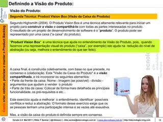 Definindo a Visão do Produto:
                                                            Visão do Produto:
                                                            Segunda Técnica: Product Vision Box (Visão da Caixa do Produto)

                                                            Segundo Highsmith (2004). O Produto Vision Box é uma técnica altamente relevante para iniciar um
Como criar, estimar, priorizar e manter o Product Backlog




                                                            projeto para construir a visão e compartilhá-lo com todas as partes interessadas no produto.
                                                            O resultado de um projeto de desenvolvimento de software é o “produto”. O produto pode ser
                                                            representado por uma caixa (“a caixa” do produto).

                                                            “Product Vision Box“ é uma técnica que ajuda no entendimento da Visão do Produto, pois, quando
                                                            fazemos uma representação visual do produto (“caixa”, por exemplo) isto ajuda na redução do nível de
                                                            abstração (ou seja, melhora o entendimento do que ser feito).




                                                            A caixa final, é construída coletivamente, com base no que precede, no
                                                            consenso e colaboração. Esta "Visão da Caixa do Produto" é a visão
                                                            compartilhada, e irá incorporar os seguintes elementos:
                                                            • Parte da frente da caixa: Nome - Imagem (se possível) - divisão -
                                                            argumentos que ajudam a vender o produto
                                                            • Parte de trás da caixa: Colocar de forma mais detalhada as principais
                                                            funcionalidade, os pré-requisitos e etc...

                                                            Este exercício ajuda a melhorar o entendimento, identificar possíveis
                                                            conflitos e reduz a abstração. O formato desse exercício exige que os
                                                            as pessoas tenham uma participação intensa e as vezes até exaustiva.

                                                            Mas, a visão da caixa do produto é definida sempre em consenso.
                                                             Versão 2.0 Mar/2011 | Rildo F Santos | (@rildosan) | rildo.santos@etecnologia.com.br | www.etecnologia.com.br | http://etecnologia.ning.com   18
 