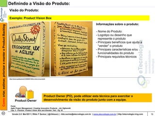 Definindo a Visão do Produto:
                                                            Visão do Produto:

                                                            Exemplo: Product Vision Box

                                                                                                                                                          Informações sobre o produto:
Como criar, estimar, priorizar e manter o Product Backlog




                                                                                                                                                          - Nome do Produto:
                                                                                                                                                          - Logotipo ou desenho que
                                                                                                                                                            represente o produto
                                                                                                                                                          - Principais benefícios que ajuda a
                                                                                                                                                            “vender” o produto
                                                                                                                                                          - Principais características e/ou
                                                                                                                                                            funcionalidades do produto
                                                                                                                                                          - Principais requisitos técnicos




                                                            http://www.qualitystreet.fr/2009/07/29/la-vision-du-produit/




                                                                                                                     Product Owner (PO), pode utilizar esta técnica para exercitar o
                                                                     Product Owner                                   desenvolvimento da visão do produto junto com a equipe.

                                                              Fonte:
                                                              Agile Project Management: Creating Innovative Products - Jim Highsmith
                                                              Cap. 5 - Practice: Product Vision Box and Elevator Test - Pg. 93

                                                                Versão 2.0 Mar/2011 | Rildo F Santos | (@rildosan) | rildo.santos@etecnologia.com.br | www.etecnologia.com.br | http://etecnologia.ning.com   19
 