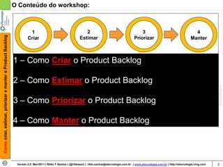 O Conteúdo do workshop:



                                                                     1                                        2                                        3                                      4
Como criar, estimar, priorizar e manter o Product Backlog




                                                                    Criar                                  Estimar                                 Priorizar                                Manter



                                                            1 – Como Criar o Product Backlog

                                                            2 – Como Estimar o Product Backlog

                                                            3 – Como Priorizar o Product Backlog

                                                            4 – Como Manter o Product Backlog




                                                             Versão 2.0 Mar/2011 | Rildo F Santos | (@rildosan) | rildo.santos@etecnologia.com.br | www.etecnologia.com.br | http://etecnologia.ning.com   2
 
