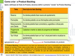 Como criar o Product Backlog
                                                            Após a definição da Visão do Produto, devemos definir a primeira “versão” do Product Backlog:
Como criar, estimar, priorizar e manter o Product Backlog




                                                            agrupamento                                                                          Funcionalidades do produto

                                                            O Product Backlog, inicialmente é uma lista que representa tudo que é necessário para desenvolver e
                                                            lançar um produto. A lista deve conter todas as características, funções, tecnologias, melhorias e
                                                            correções de defeitos que constituem as mudanças que serão efetuadas no produto para futuras
                                                            releases . O Product Backlog é dinâmico, no sentido de que ele está constantemente mudando
                                                            para identificar o que o produto necessita.
                                                             Versão 2.0 Mar/2011 | Rildo F Santos | (@rildosan) | rildo.santos@etecnologia.com.br | www.etecnologia.com.br | http://etecnologia.ning.com   20
 