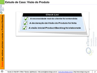 Como criar, estimar, priorizar e manter o Product Backlog   Estudo de Caso: Visão do Produto




                                                             Versão 2.0 Mar/2011 | Rildo F Santos | (@rildosan) | rildo.santos@etecnologia.com.br | www.etecnologia.com.br | http://etecnologia.ning.com   21
 