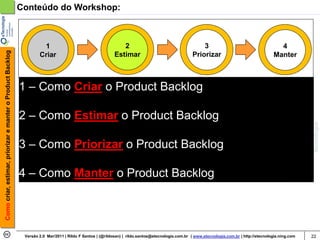Conteúdo do Workshop:



                                                                     1                                        2                                        3                                      4
Como criar, estimar, priorizar e manter o Product Backlog




                                                                    Criar                                  Estimar                                 Priorizar                                Manter



                                                            1 – Como Criar o Product Backlog

                                                            2 – Como Estimar o Product Backlog

                                                            3 – Como Priorizar o Product Backlog

                                                            4 – Como Manter o Product Backlog




                                                             Versão 2.0 Mar/2011 | Rildo F Santos | (@rildosan) | rildo.santos@etecnologia.com.br | www.etecnologia.com.br | http://etecnologia.ning.com   22
 