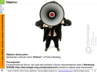 Como criar, estimar, priorizar e manter o Product Backlog   Objetivo:




                                                            Objetivo dessa parte:
                                                            Apresentar e discutir como “Estimar” o Product Backlog.

                                                            Pré-requisito:
                                                            Conhecimento do Scrum. Se você não conhece o Scrum recomendamos fazer o Workshop
                                                            SCRUM (http://etecnologia.ning.com/group/scrum) primeiro e depois esse treinamento.
                                                             Versão 2.0 Mar/2011 | Rildo F Santos | (@rildosan) | rildo.santos@etecnologia.com.br | www.etecnologia.com.br | http://etecnologia.ning.com   23
 