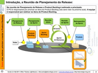 Introdução, a Reunião de Planejamento da Release:
                                                            Na reunião de Planejamento da Release o Product Backlog é estimado e priorizado.
                                                            O PO é responsável por priorizar os itens do Product Backlog (isto será visto na próxima aula). A equipe
                                                            é responsável por estimar os itens do Product Backlog.
Como criar, estimar, priorizar e manter o Product Backlog




                                                                     Planejamento               Planejamento               Reunião                     Revisão
                                                                                                                            diária                                          Retrospectiva
                                                                      da Release                  da Sprint                                            da Sprint              da Sprint


                                                                                                                                         24 horas

                                                                                               Produto               Sprint
                                                                                               Backlog              Backlog
                                                                                                                                                                               Produto
                                                                                                                                              Sprint
                                                                                                                                          2-4 Semanas
                                                                     Visão




                                                             Versão 2.0 Mar/2011 | Rildo F Santos | (@rildosan) | rildo.santos@etecnologia.com.br | www.etecnologia.com.br | http://etecnologia.ning.com   26
 