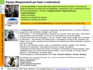Equipe (Responsável por fazer a estimativa):
                                                                                   A equipe (ou time), é responsável pelo desenvolvimento do produto, é formada por
                                                                                   desenvolvedores que devem ter as habilidades necessárias para transformar os itens
                                                                                   do Product Backlog em Produto. A Equipe ainda é responsável por:
                                                                                   - Fazer estimativa;
                                                                                   - Definir as tarefas;
Como criar, estimar, priorizar e manter o Product Backlog




                                                                                   - Garantir a qualidade do produto;
                                                                                   - Apresentar o produto ao cliente

                                                                                     Destacamos: a tarefa Fazer Estimativa que é uma responsabilidade da equipe (time)



                                                                                   O Product Owner (PO) é a única pessoa responsável pelo gerenciamento do Product Backlog e
                                                                                   por garantir o valor do trabalho realizado pela Equipe.
                                                                                   O PO mantém o Product Backlog (PB) e assegura que ele está visível para todos. Todos sabem
                                                                                   quais itens têm a maior prioridade, de forma que todos sabem em que se irá trabalhar.
                                                                                   O Product Owner deve ser uma pessoa, e não um comitê. Podem existir comitês que aconselhem
                                                                                   ou influenciem , mas somente o PO poderá mudar a prioridade de um item do PB. Empresas que
                                                                                   adotam Scrum podem perceber que isso influencia seus métodos para definir prioridades e requisitos
                                                                                   ao longo do tempo.
                                                                                   Para que o PO obtenha sucesso, todos na organização precisam respeitar suas decisões.
                                                                                   Somente o PO pode definir a prioridade dos itens que a equipe irá trabalhar.
                                                                                   As decisões do Product Owner são visíveis no conteúdo e na priorização do Product Backlog. Essa
                                                                                   visibilidade requer que o Product Owner faça seu melhor, o que faz o papel de “Product Owner “
                                                                                   exigente e recompensador ao mesmo tempo.
                                                                                   Product Backlog e as responsabilidades do PO: Criar , Priorizar e Manter o Product Backlog.
                                                                                  O ScrumMaster, que é responsável por garantir que o processo (as práticas do SCRUM) seja compreendido e
                                                                                  seguido. É responsável ainda por:
                                                                                  - Remover impedimentos;
                                                                                  - Proteger a equipe;
                                                                                  - Ajudar o PO (quando necessário);
                                                                                  - Ser o facilitador da equipe.

                                                             Versão 2.0 Mar/2011 | Rildo F Santos | (@rildosan) | rildo.santos@etecnologia.com.br | www.etecnologia.com.br | http://etecnologia.ning.com   27
 