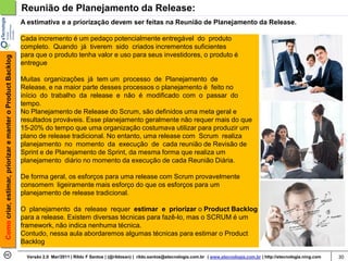 Reunião de Planejamento da Release:
                                                            A estimativa e a priorização devem ser feitas na Reunião de Planejamento da Release.

                                                            Cada incremento é um pedaço potencialmente entregável do produto
                                                            completo. Quando já tiverem sido criados incrementos suficientes
                                                            para que o produto tenha valor e uso para seus investidores, o produto é
Como criar, estimar, priorizar e manter o Product Backlog




                                                            entregue

                                                            Muitas organizações já tem um processo de Planejamento de
                                                            Release, e na maior parte desses processos o planejamento é feito no
                                                            início do trabalho da release e não é modificado com o passar do
                                                            tempo.
                                                            No Planejamento de Release do Scrum, são definidos uma meta geral e
                                                            resultados prováveis. Esse planejamento geralmente não requer mais do que
                                                            15-20% do tempo que uma organização costumava utilizar para produzir um
                                                            plano de release tradicional. No entanto, uma release com Scrum realiza
                                                            planejamento no momento da execução de cada reunião de Revisão de
                                                            Sprint e de Planejamento de Sprint, da mesma forma que realiza um
                                                            planejamento diário no momento da execução de cada Reunião Diária.

                                                            De forma geral, os esforços para uma release com Scrum provavelmente
                                                            consomem ligeiramente mais esforço do que os esforços para um
                                                            planejamento de release tradicional.

                                                            O planejamento da release requer estimar e priorizar o Product Backlog
                                                            para a release. Existem diversas técnicas para fazê-lo, mas o SCRUM é um
                                                            framework, não indica nenhuma técnica.
                                                            Contudo, nessa aula abordaremos algumas técnicas para estimar o Product
                                                            Backlog

                                                              Versão 2.0 Mar/2011 | Rildo F Santos | (@rildosan) | rildo.santos@etecnologia.com.br | www.etecnologia.com.br | http://etecnologia.ning.com   30
 
