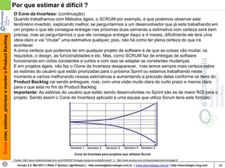 Por que estimar é difícil ?
                                                            O Cone da Incerteza: (continuação)
                                                            Quando trabalhamos com Métodos ágeis, o SCRUM por exemplo, é que podemos observar este
                                                            fenômeno invertido, explicando melhor, se perguntarmos a um desenvolvedor que já esta trabalhando em
                                                            um projeto o que ele consegue entregar nas próximas duas semanas a estimativa com certeza será bem
                                                            precisa, mas se perguntarmos o que ele consegue entregar daqui a 4 meses, dificilmente ele terá uma
Como criar, estimar, priorizar e manter o Product Backlog




                                                            ideia claro e vai “chutar” uma estimativa qualquer, pois, não há como ter plena certeza do que irá
                                                            acontecer.
                                                            A única certeza que podemos ter em qualquer projeto de software é de que as coisas vão mudar, os
                                                            requisitos, o design, as funcionalidades e etc. Mas, como SCRUM faz de entregas de software
                                                            funcionando em ciclos constantes e curtos e com isso se adaptar as constantes mudanças.
                                                            E em projetos ágeis, não faz o Clone da Incerteza desaparecer, mas temos sempre mais certeza sobre
                                                            as estórias do usuário que estão priorizadas para o próxima Sprint ou estamos trabalhando neste
                                                            momento e vamos melhorando nossas estimativas e aumentando a precisão delas conforme os itens do
                                                            Product Backlog vai sendo entregues, mas, com uma visão muito clara do curto prazo e menos clara
                                                            para o que esta no fim do Product Backlog.
                                                            Importante: As estórias do usuário que estão sendo desenvolvidas no Sprint são as de maior ROI para o
                                                            projeto. Sendo assim o Cone de Incerteza aplicado a uma equipe que utiliza Scrum teria este formato:




                                                                                                              Cone da Incerteza para projetos que utilizam Scrum
                                                            Fontes: http://www.implementingscrum.com/2008/02/19/vegas-hangover-enlightenment/ e http://www.acarlos.com.br/blog/category/scrum/page/3/

                                                               Versão 2.0 Mar/2011 | Rildo F Santos | (@rildosan) | rildo.santos@etecnologia.com.br | www.etecnologia.com.br | http://etecnologia.ning.com   34
 