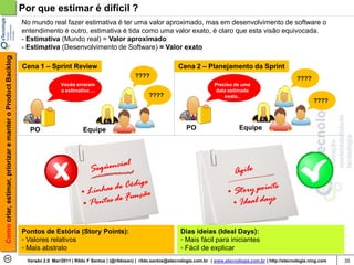 Por que estimar é difícil ?
                                                            No mundo real fazer estimativa é ter uma valor aproximado, mas em desenvolvimento de software o
                                                            entendimento é outro, estimativa é tida como uma valor exato, é claro que esta visão equivocada.
                                                            - Estimativa (Mundo real) = Valor aproximado
                                                            - Estimativa (Desenvolvimento de Software) = Valor exato
Como criar, estimar, priorizar e manter o Product Backlog




                                                            Cena 1 – Sprint Review                                                 Cena 2 – Planejamento da Sprint
                                                                                                               ????                                                                       ????
                                                                            Vocês erraram                                                          Preciso de uma
                                                                            a estimativa ...                                                        data estimada
                                                                                                                     ????                              exata..
                                                                                                                                                                                                 ????



                                                              PO                      Equipe                                          PO                       Equipe




                                                            Pontos de Estória (Story Points):                                       Dias ideias (Ideal Days):
                                                            ◦ Valores relativos                                                     ◦ Mais fácil para iniciantes
                                                            ◦ Mais abstrato                                                         ◦ Fácil de explicar
                                                             Versão 2.0 Mar/2011 | Rildo F Santos | (@rildosan) | rildo.santos@etecnologia.com.br | www.etecnologia.com.br | http://etecnologia.ning.com   35
 
