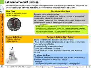 Estimando Product Backlog:
                                                             Quando trabalhamos com métodos ágeis temos pelo menos duas formas para estimar a velocidade da
                                                             equipe: Ideal Days e Pontos de Estória. Recomendamos utilizar os Pontos de Estória.

                                                             Ideal Days:                                                                     Dias Ideais (Ideal Days)
                                                             ◦ Mais fácil para iniciantes                      Baseado na duração de tarefas.
Como criar, estimar, priorizar e manter o Product Backlog




                                                             ◦ Fácil de explicar                               - Dias ou horas é unidade bem definida, contudo o “tempo ideal”
                                                                                                               quase nunca é igual ao “tempo real”...
                                                                                                               - É mais fácil de estimar, mas pode ser tornar difícil de estimar se
                                                                                                               consideramos todas as interrupções e variações

                                                                                                                 Ideal Days foi definido por Kent Beck para referenciar um dia totalmente livre de
                                                                                                                 impedimentos para o desenvolvedor. No seu livro, Extreme Programming Explained,
                                                                                                                 Beck descreveu o dia ideal, como o tempo necessário para concluir uma estória do usuário
                                                                                                                 “sem interrupções ou reuniões” Esta ideia ressalta que os desenvolvedores
                                                                                                                 eventualmente executam outras atividades durante o dia, além de programar.


                                                             Pontos de Estória:                                                       Pontos de Estória (Story Points)
                                                             ◦ Valores relativos                              Baseia-se no tamanho da estória influenciado pela:
                                                             ◦ Mais abstrato                                  - Nível de dificuldade, complexidade e experiência (é empírico);
                                                                                                              Foco nas funcionalidades;
                                                                                                              O importante são os valores relativos;
                                                                                                              Pontos são medidas sem unidade;
                                                                                                              Equipe diferentes podem ter pontos diferentes para a mesma
                                                                                                              estórias.
                                                                                                              Principais técnicas:
                                                                                                              ◦ Opinião de especialista (alguém que está ajuda a implementar o
                                                                                                              Scrum na empresa – as vezes um Coach);
                                                                                                              ◦ Analogia;
                                                                                                              ◦ Decomposição (Dividir para conquistar) ou Desagregação.
                                                              Versão 2.0 Mar/2011 | Rildo F Santos | (@rildosan) | rildo.santos@etecnologia.com.br | www.etecnologia.com.br | http://etecnologia.ning.com   36
 