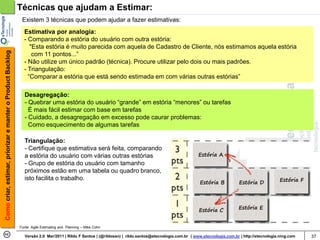 Técnicas que ajudam a Estimar:
                                                             Existem 3 técnicas que podem ajudar a fazer estimativas:
                                                              Estimativa por analogia:
                                                              - Comparando a estória do usuário com outra estória:
                                                                 "Esta estória é muito parecida com aquela de Cadastro de Cliente, nós estimamos aquela estória
Como criar, estimar, priorizar e manter o Product Backlog




                                                                  com 11 pontos...”
                                                              - Não utilize um único padrão (técnica). Procure utilizar pelo dois ou mais padrões.
                                                              - Triangulação:
                                                                “Comparar a estória que está sendo estimada em com várias outras estórias”

                                                              Desagregação:
                                                              - Quebrar uma estória do usuário “grande” em estória “menores” ou tarefas
                                                                É mais fácil estimar com base em tarefas
                                                              - Cuidado, a desagregação em excesso pode caurar problemas:
                                                                Como esquecimento de algumas tarefas

                                                              Triangulação:
                                                              - Certifique que estimativa será feita, comparando
                                                              a estória do usuário com várias outras estórias                                           Estória A
                                                              - Grupo de estória do usuário com tamanho
                                                              próximos estão em uma tabela ou quadro branco,
                                                              isto facilita o trabalho.
                                                                                                                                                        Estória B            Estória D           Estória F




                                                                                                                                                        Estória C           Estória E


                                                            Fonte: Agile Estimating and Planning – Mike Cohn

                                                               Versão 2.0 Mar/2011 | Rildo F Santos | (@rildosan) | rildo.santos@etecnologia.com.br | www.etecnologia.com.br | http://etecnologia.ning.com   37
 