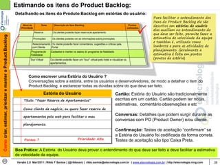 Estimando os itens do Product Backlog:
                                                            Detalhando os itens do Produto Backlog em estórias do usuário:
                                                                                                                                                                  Para facilitar o entendimento dos
                                                                                                                                                                  itens do Product Backlog ele são
                                                                                                                                                                  descritos em estórias do usuário
                                                                                                                                                                  elas auxiliam no entendimento do
                                                                                                                                                                  que deve ser feito, permite fazer a
Como criar, estimar, priorizar e manter o Product Backlog




                                                                                                                                                                  estimativa de velocidade da equipe
                                                                                                                                                                  e também é, utilizada como
                                                                                                                                                                  lembrete e para as atividades de
                                                                                                                                                                  planejamento. Geralmente a
                                                                                                                                                                  estimativa é feita em pontos
                                                                                                                                                                  (pontos de estória)




                                                                     Como escrever uma Estória do Usuário ?
                                                                     Conversações sobre a estória, entre os usuários e desenvolvedores, de modo a detalhar o item do
                                                                     Product Backlog e esclarecer todas as dúvidas sobre do que deve ser feito.
                                                                                Estória do Usuário                                    Cartão: Estória do Usuário são tradicionalmente
                                                                  Titulo: “Fazer Reserva de Apartamentos”                             escritas em um cartão. Cartão podem ter notas,
                                                                                                                                      estimativas, comentário observações e etc
                                                                 Como cliente de negócio, eu quero fazer reserva de

                                                                 apartamentos pela web para facilitar o meu
                                                                                                                                      Conversas: Detalhes que podem surgir durante as
                                                                                                                                      conversas com PO (Product Owner) e/ou cliente.
                                                                 planejamento.
                                                                                                                                      Confirmação: Testes de aceitação “confirmam” se
                                                                                                                                      a Estória do Usuário foi codificada da forma correta.
                                                                  Pontos: ?                               Prioridade: Alta            Testes de aceitação são tipo Caixa Preta.

                                                            Boa Prática: A Estória do Usuário deve prover o entendimento do que deve ser feito e deve facilitar a estimativa
                                                            de velocidade da equipe.
                                                             Versão 2.0 Mar/2011 | Rildo F Santos | (@rildosan) | rildo.santos@etecnologia.com.br | www.etecnologia.com.br | http://etecnologia.ning.com   38
 