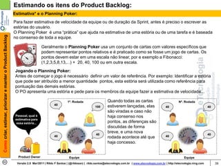 Estimando os itens do Product Backlog:
                                                            Estimativa* e o Planning Poker:
                                                            Para fazer estimativa de velocidade da equipe ou de duração da Sprint, antes é preciso o escrever as
                                                            estórias do usuário.
                                                            O Planning Poker é uma “prática” que ajuda na estimativa de uma estória ou de uma tarefa e é baseada
Como criar, estimar, priorizar e manter o Product Backlog




                                                            no consenso de toda a equipe.

                                                                                Geralmente o Planning Poker usa um conjunto de cartas com valores específicos que
                                                                                podem representar pontos relativos e é praticado como se fosse um jogo de cartas. Os
                                                                                pontos devem estar em uma escala não linear, por e exemplo a Fibonacci:
                                                                                (1,2,3,5,8,13,...) + 20, 40, 100 ou em outra escala.
                                                             Jogando o Planning Poker:
                                                             Antes de começar o jogo é necessário definir um valor de referência. Por exemplo: Identificar a estória
                                                             que pode ser atribuído a menor quantidade pontos, esta estória será utilizada como referência para
                                                             pontuação das demais estórias.
                                                             O PO apresenta uma estória e pede para os membros da equipe fazer a estimativa de velocidade...

                                                                                                   1ª. Rodada                    Quando todas as cartas                               Nª. Rodada
                                                                                         40
                                                                                                                        100      estiverem lançadas, elas                   40                              40
                                                                                                                                 são viradas e caso não
                                                             Pessoal, qual é                                                     haja consenso nos
                                                             estimativa para
                                                              essa estória...                                                    pontos, as diferenças são
                                                                                                                                 discutidas de forma
                                                                                                                                 breve, e uma nova
                                                                                                                        40                                                                                  40
                                                                                         40                                      rodada acontece até que                    40

                                                                                                                                 haja concesso.


                                                               Product Owner                        Equipe                                                                                Equipe
                                                              Versão 2.0 Mar/2011 | Rildo F Santos | (@rildosan) | rildo.santos@etecnologia.com.br | www.etecnologia.com.br | http://etecnologia.ning.com        39
 