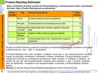Product Backlog Estimado:
                                                             Após a estimativa de todos os itens do Product Backlog, o próximo passo é fazer a priorização
                                                             dos itens. Veja o Product Backlog com as estimativas.
Como criar, estimar, priorizar e manter o Product Backlog




                                                            Os itens do Product Backlog possuem os atributos de descrição, estimativa e prioridade. A prioridade
                                                            é determinada por risco, valor e necessidade.

                                                            O Product Backlog nunca está completo. A seleção inicial para o seu desenvolvimento somente
                                                            mostra os requisitos inicialmente conhecidos e melhor entendidos. O Product Backlog evolui à
                                                            medida que o produto e o ambiente em que ele será usado evoluem. O Backlog é dinâmico, no
                                                            sentido de que ele está constantemente mudando para identificar o que o produto necessita
                                                            para ser apropriado, competitivo e útil. Enquanto existir um produto, o Product Backlog também
                                                            existirá.
                                                            Resumo: O clico de vida do Product Backlog está ligado ao ciclo de vida do Produto
                                                             Versão 2.0 Mar/2011 | Rildo F Santos | (@rildosan) | rildo.santos@etecnologia.com.br | www.etecnologia.com.br | http://etecnologia.ning.com   41
 
