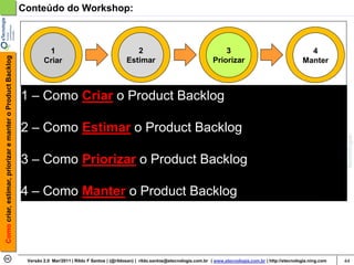 Conteúdo do Workshop:



                                                                     1                                        2                                        3                                      4
Como criar, estimar, priorizar e manter o Product Backlog




                                                                    Criar                                  Estimar                                 Priorizar                                Manter



                                                            1 – Como Criar o Product Backlog

                                                            2 – Como Estimar o Product Backlog

                                                            3 – Como Priorizar o Product Backlog

                                                            4 – Como Manter o Product Backlog




                                                             Versão 2.0 Mar/2011 | Rildo F Santos | (@rildosan) | rildo.santos@etecnologia.com.br | www.etecnologia.com.br | http://etecnologia.ning.com   44
 