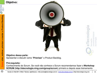 Como criar, estimar, priorizar e manter o Product Backlog   Objetivo:




                                                            Objetivo dessa parte:
                                                            Apresentar e discutir como “Priorizar” o Product Backlog.

                                                            Pré-requisito:
                                                            Conhecimento do Scrum. Se você não conhece o Scrum recomendamos fazer o Workshop
                                                            SCRUM (http://etecnologia.ning.com/group/scrum) primeiro e depois esse treinamento.
                                                             Versão 2.0 Mar/2011 | Rildo F Santos | (@rildosan) | rildo.santos@etecnologia.com.br | www.etecnologia.com.br | http://etecnologia.ning.com   46
 