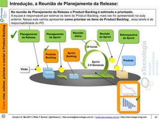 Introdução, a Reunião de Planejamento da Release:
                                                            Na reunião de Planejamento da Release o Product Backlog é estimado e priorizado.
                                                            A equipe é responsável por estimar os itens do Product Backlog, mais isto foi apresentado na aula
                                                            anterior. Nessa aula vamos apresentar como priorizar os itens do Product Backlog , essa tarefa é de
                                                            responsabilidade do PO.
Como criar, estimar, priorizar e manter o Product Backlog




                                                                     Planejamento               Planejamento               Reunião                     Revisão
                                                                                                                            diária                                          Retrospectiva
                                                                      da Release                  da Sprint                                            da Sprint              da Sprint


                                                                                                                                         24 horas

                                                                                               Produto               Sprint
                                                                                               Backlog              Backlog
                                                                                                                                                                               Produto
                                                                                                                                              Sprint
                                                                                                                                          2-4 Semanas
                                                                     Visão




                                                             Versão 2.0 Mar/2011 | Rildo F Santos | (@rildosan) | rildo.santos@etecnologia.com.br | www.etecnologia.com.br | http://etecnologia.ning.com   48
 