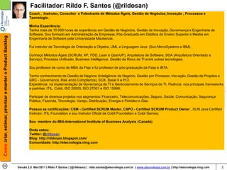 Facilitador: Rildo F. Santos (@rildosan)
                                                                    Coach , Instrutor, Consultor e Palestrante de Métodos Ágeis, Gestão de Negócios, Inovação , Processos e
                                                                    Tecnologia .

                                                                    Minha Experiência:
                                                                    Tenho mais de 10.000 horas de experiência em Gestão de Negócios, Gestão de Inovação, Governança e Engenharia de
                                                                    Software. Sou formado em Administração de Empresas, Pós-Graduado em Didática do Ensino Superior e Mestre em
Como criar, estimar, priorizar e manter o Product Backlog




                                                                    Engenharia de Software pela Universidade Mackenzie.

                                                                    Fui instrutor de Tecnologia de Orientação a Objetos, UML e Linguagem Java (Sun MicroSystems e IBM).

                                                                    Conheço Métodos Ágeis (SCRUM, XP, FDD, Lean e OpenUP), Arquitetura de Software, SOA (Arquitetura Orientado a
                                                                    Serviço), Processo Unificado, Business Intelligence, Gestão de Risco de TI entre outras tecnologias.

                                                                    Sou professor de curso de MBA da Fiap e fui professor de pós-graduação da Fasp e IBTA.

                                                                    Tenho conhecimento de Gestão de Negócio (Inteligência de Negócio, Gestão por Processo, Inovação, Gestão de Projetos e
                                                                    GRC - Governance, Risk ando Compliance), SOX, Basel II e PCI;
                                                                    Experiência na implementação de Governança de TI e Gerenciamento de Serviços de TI. Fluência nos principais frameworks
                                                                    e padrões: ITIL, Cobit, ISO 20000, ISO 27001 e ISO 15999;

                                                                    Participei de diversos projetos nos segmentos: Financeiro, Telecomunicações, Seguro, Saúde, Comunicação, Segurança
                                                                    Pública, Fazenda, Tecnologia, Varejo, Distribuição, Energia e Petróleo e Gás.

                                                                    Possuo as certificações: CSM - Certified SCRUM Master, CSPO - Certified SCRUM Product Owner , SUN Java Certified
                                                                    Instrutor, ITIL Foundation e sou Instrutor Oficial de Cobit Foundation e Cobit Games;

                                                                    Sou membro do IIBA-International Institute of Business Analysis (Canada)

                                                                    Onde estou:
                                                                    Twitter: @rildosan
                                                                    Blog: http://rildosan.blogspot.com/
                                                                    Comunidade: http://etecnologia.ning.com




                                                            Versão 2.0 Mar/2011 | Rildo F Santos | (@rildosan) | rildo.santos@etecnologia.com.br | www.etecnologia.com.br | http://etecnologia.ning.com   5
 