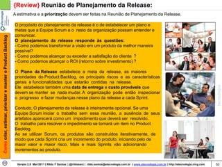 {Review} Reunião de Planejamento da Release:
                                                            A estimativa e a priorização devem ser feitas na Reunião de Planejamento da Release.

                                                            O propósito do planejamento da release é o de estabelecer um plano e
                                                            metas que a Equipe Scrum e o resto da organização possam entender e
                                                            comunicar.
Como criar, estimar, priorizar e manter o Product Backlog




                                                            O planejamento da release responde às questões:
                                                            - Como podemos transformar a visão em um produto da melhor maneira
                                                            possível?
                                                            - Como podemos alcançar ou exceder a satisfação do cliente ?
                                                            - Como podemos alcançar o ROI (retorno sobre investimento) ?

                                                            O Plano da Release estabelece a meta da release, as maiores
                                                            prioridades do Product Backlog, os principais riscos e as características
                                                            gerais e funcionalidades que estarão contidas na release.
                                                            Ele estabelece também uma data de entrega e custo prováveis que
                                                            devem se manter se nada mudar. A organização pode então inspecionar
                                                            o progresso e fazer mudanças nesse plano da release a cada Sprint.

                                                            Contudo, O planejamento da release é inteiramente opcional. Se uma
                                                            Equipe Scrum iniciar o trabalho sem essa reunião, a ausência de seus
                                                            artefatos aparecerá como um impedimento que deverá ser resolvido.
                                                            O trabalho para resolver o impedimento se tornará um item no Product
                                                            Backlog.
                                                            Ao se utilizar Scrum, os produtos são construídos iterativamente, de
                                                            modo que cada Sprint cria um incremento do produto, iniciando pelo de
                                                            maior valor e maior risco. Mais e mais Sprints vão adicionando
                                                            incrementos ao produto.


                                                              Versão 2.0 Mar/2011 | Rildo F Santos | (@rildosan) | rildo.santos@etecnologia.com.br | www.etecnologia.com.br | http://etecnologia.ning.com   50
 